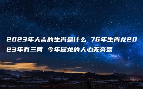 2023年大吉的生肖是什么 76年生肖龙2023年有三喜 今年属龙的人心无旁骛