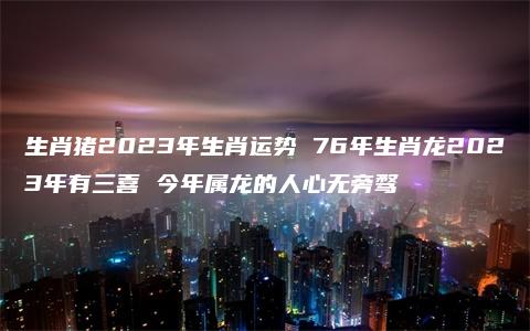 生肖猪2023年生肖运势 76年生肖龙2023年有三喜 今年属龙的人心无旁骛