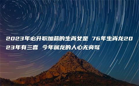 2023年必升职加薪的生肖女是 76年生肖龙2023年有三喜 今年属龙的人心无旁骛