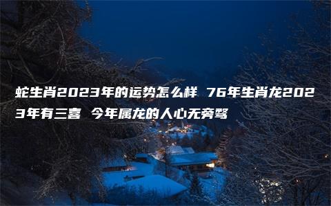 蛇生肖2023年的运势怎么样 76年生肖龙2023年有三喜 今年属龙的人心无旁骛
