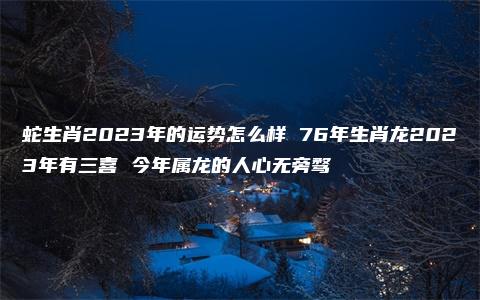 蛇生肖2023年的运势怎么样 76年生肖龙2023年有三喜 今年属龙的人心无旁骛