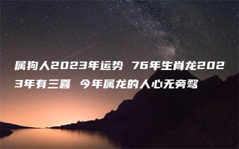 属狗人2023年运势 76年生肖龙2023年有三喜 今年属龙的人心无旁骛