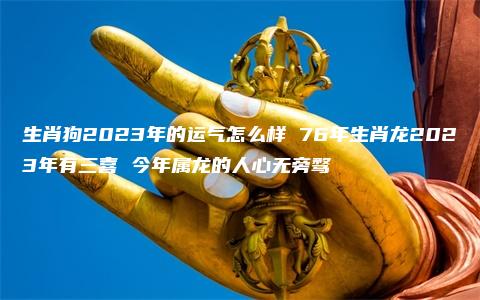 生肖狗2023年的运气怎么样 76年生肖龙2023年有三喜 今年属龙的人心无旁骛