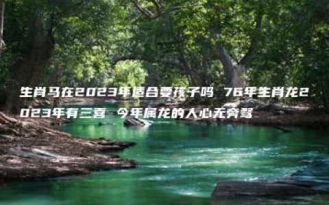 生肖马在2023年适合要孩子吗 76年生肖龙2023年有三喜 今年属龙的人心无旁骛
