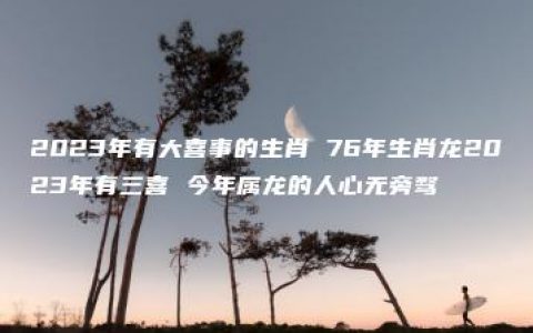 2023年有大喜事的生肖 76年生肖龙2023年有三喜 今年属龙的人心无旁骛