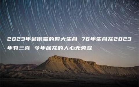 2023年最倒霉的四大生肖 76年生肖龙2023年有三喜 今年属龙的人心无旁骛