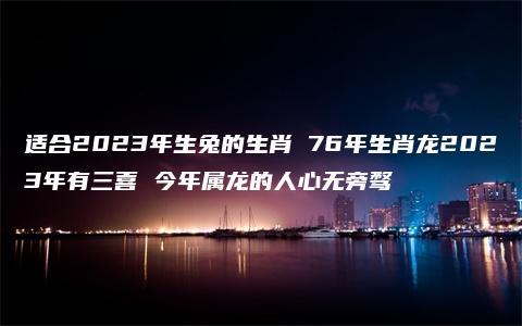 适合2023年生兔的生肖 76年生肖龙2023年有三喜 今年属龙的人心无旁骛