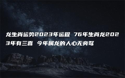 龙生肖运势2023年运程 76年生肖龙2023年有三喜 今年属龙的人心无旁骛