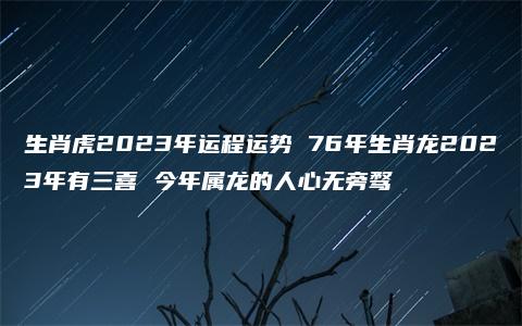 生肖虎2023年运程运势 76年生肖龙2023年有三喜 今年属龙的人心无旁骛