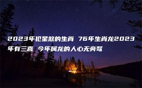 2023年犯星煞的生肖 76年生肖龙2023年有三喜 今年属龙的人心无旁骛