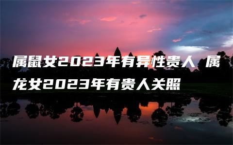 属鼠女2023年有异性贵人 属龙女2023年有贵人关照