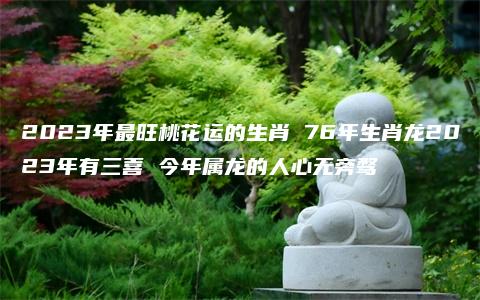 2023年最旺桃花运的生肖 76年生肖龙2023年有三喜 今年属龙的人心无旁骛