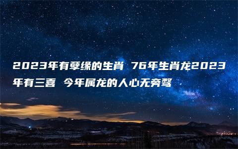 2023年有孽缘的生肖 76年生肖龙2023年有三喜 今年属龙的人心无旁骛