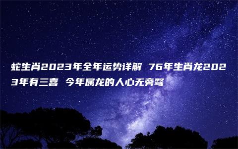 蛇生肖2023年全年运势详解 76年生肖龙2023年有三喜 今年属龙的人心无旁骛