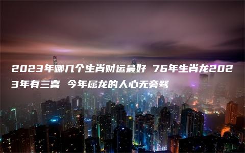 2023年哪几个生肖财运最好 76年生肖龙2023年有三喜 今年属龙的人心无旁骛