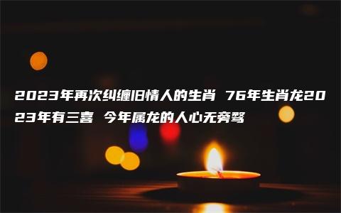 2023年再次纠缠旧情人的生肖 76年生肖龙2023年有三喜 今年属龙的人心无旁骛