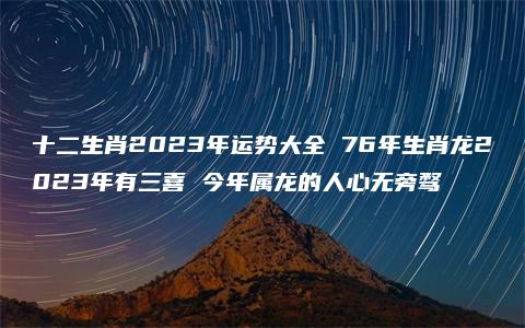 十二生肖2023年运势大全 76年生肖龙2023年有三喜 今年属龙的人心无旁骛