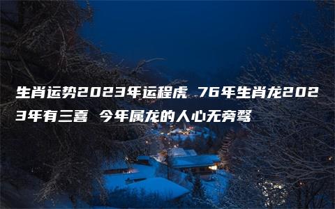 生肖运势2023年运程虎 76年生肖龙2023年有三喜 今年属龙的人心无旁骛