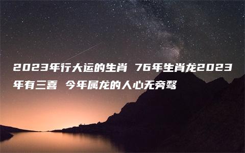 2023年行大运的生肖 76年生肖龙2023年有三喜 今年属龙的人心无旁骛