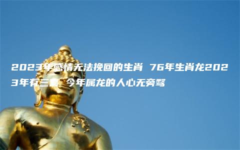 2023年感情无法挽回的生肖 76年生肖龙2023年有三喜 今年属龙的人心无旁骛