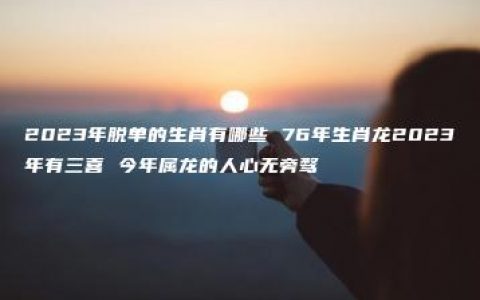 2023年脱单的生肖有哪些 76年生肖龙2023年有三喜 今年属龙的人心无旁骛