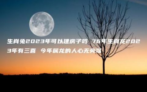 生肖兔2023年可以建房子吗 76年生肖龙2023年有三喜 今年属龙的人心无旁骛