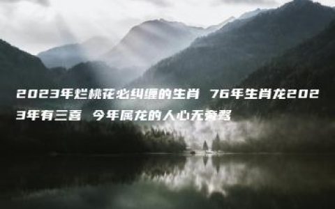 2023年烂桃花必纠缠的生肖 76年生肖龙2023年有三喜 今年属龙的人心无旁骛