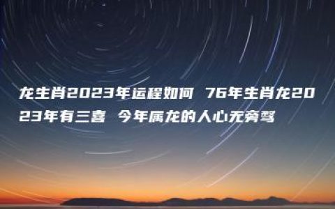 龙生肖2023年运程如何 76年生肖龙2023年有三喜 今年属龙的人心无旁骛