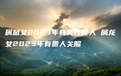 属鼠女2023年有异性贵人 属龙女2023年有贵人关照