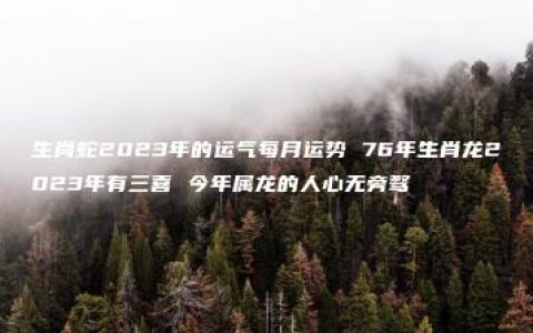 生肖蛇2023年的运气每月运势 76年生肖龙2023年有三喜 今年属龙的人心无旁骛
