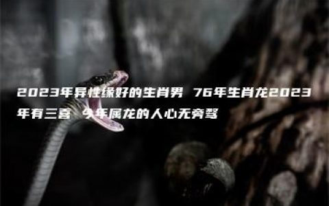 2023年异性缘好的生肖男 76年生肖龙2023年有三喜 今年属龙的人心无旁骛