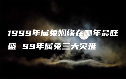 1999年属兔姻缘在哪年最旺盛 99年属兔三大灾难