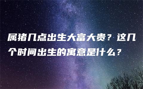 属猪几点出生大富大贵？这几个时间出生的寓意是什么？