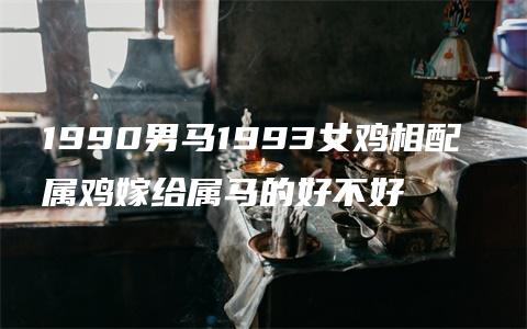 1990男马1993女鸡相配 属鸡嫁给属马的好不好