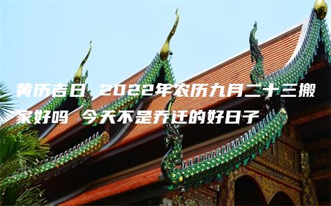 黄历吉日 2022年农历九月二十三搬家好吗 今天不是乔迁的好日子