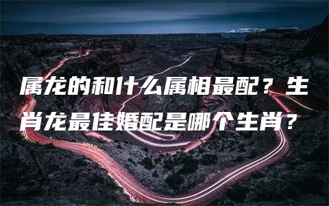 属龙的和什么属相最配？生肖龙最佳婚配是哪个生肖？