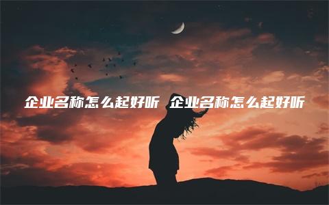 企业名称怎么起好听 企业名称怎么起好听