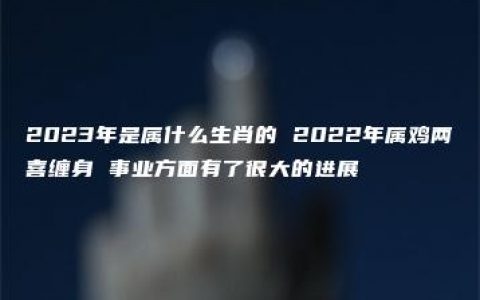 2023年是属什么生肖的 2022年属鸡两喜缠身 事业方面有了很大的进展