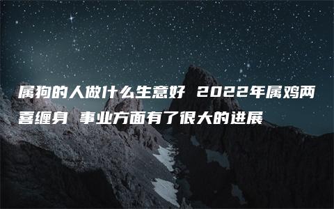 属狗的人做什么生意好 2022年属鸡两喜缠身 事业方面有了很大的进展