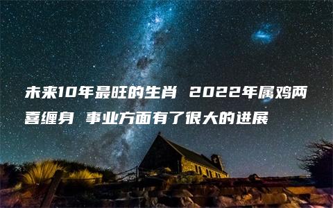 未来10年最旺的生肖 2022年属鸡两喜缠身 事业方面有了很大的进展