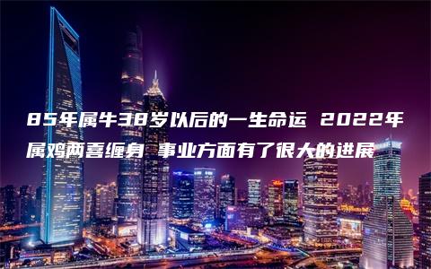 85年属牛38岁以后的一生命运 2022年属鸡两喜缠身 事业方面有了很大的进展