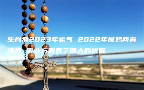 生肖猴2023年运气 2022年属鸡两喜缠身 事业方面有了很大的进展