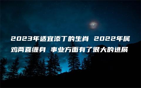 2023年适宜添丁的生肖 2022年属鸡两喜缠身 事业方面有了很大的进展