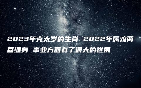 2023年克太岁的生肖 2022年属鸡两喜缠身 事业方面有了很大的进展