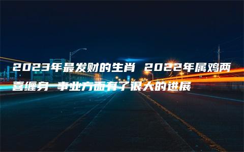 2023年最发财的生肖 2022年属鸡两喜缠身 事业方面有了很大的进展