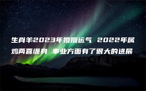 生肖羊2023年婚姻运气 2022年属鸡两喜缠身 事业方面有了很大的进展