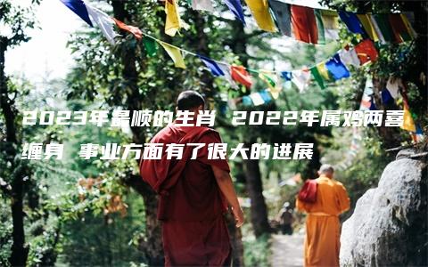 2023年最顺的生肖 2022年属鸡两喜缠身 事业方面有了很大的进展