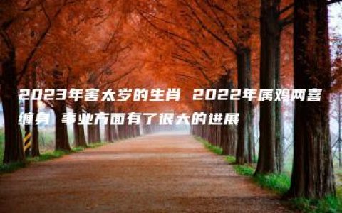 2023年害太岁的生肖 2022年属鸡两喜缠身 事业方面有了很大的进展