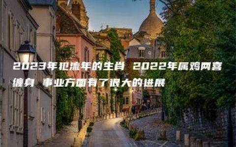 2023年犯流年的生肖 2022年属鸡两喜缠身 事业方面有了很大的进展