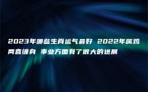 2023年哪些生肖运气最好 2022年属鸡两喜缠身 事业方面有了很大的进展